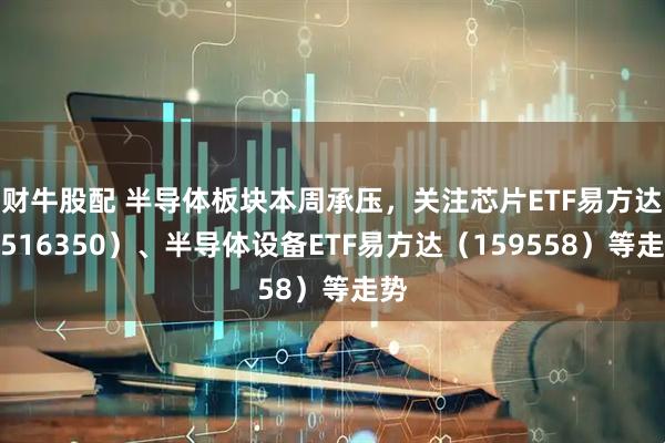 财牛股配 半导体板块本周承压，关注芯片ETF易方达（516350）、半导体设备ETF易方达（159558）等走势