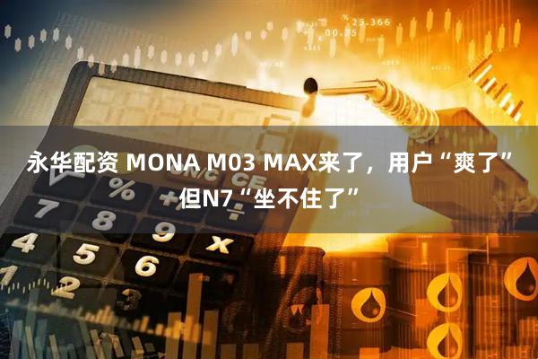 永华配资 MONA M03 MAX来了，用户“爽了”但N7“坐不住了”