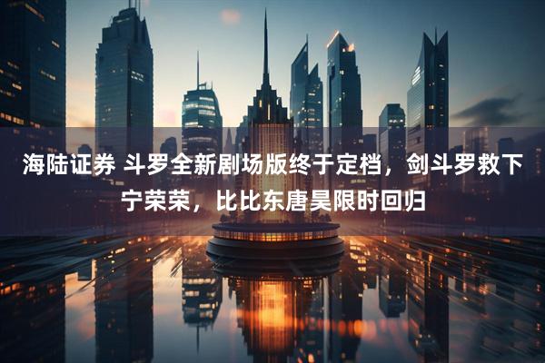 海陆证券 斗罗全新剧场版终于定档，剑斗罗救下宁荣荣，比比东唐昊限时回归