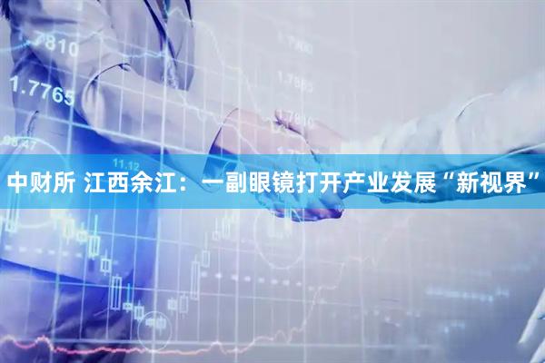中财所 江西余江：一副眼镜打开产业发展“新视界”