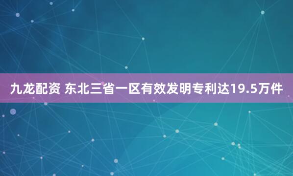 九龙配资 东北三省一区有效发明专利达19.5万件