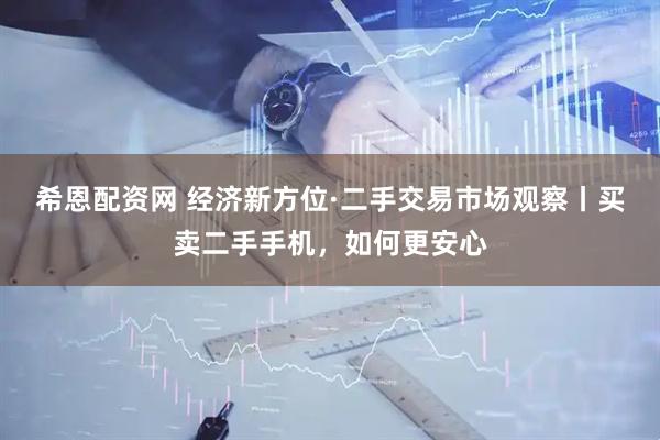 希恩配资网 经济新方位·二手交易市场观察丨买卖二手手机，如何更安心