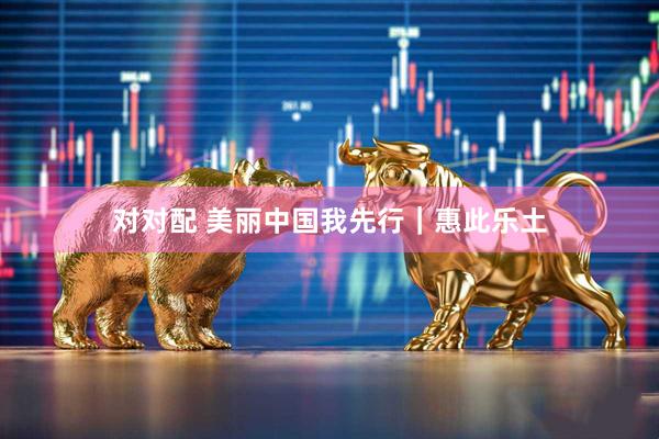 对对配 美丽中国我先行｜惠此乐土