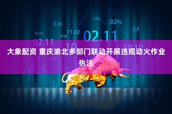大象配资 重庆渝北多部门联动开展违规动火作业执法