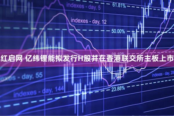 红启网 亿纬锂能拟发行H股并在香港联交所主板上市