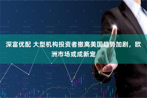 深富优配 大型机构投资者撤离美国趋势加剧，欧洲市场或成新宠