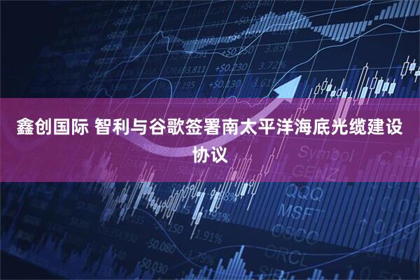 鑫创国际 智利与谷歌签署南太平洋海底光缆建设协议