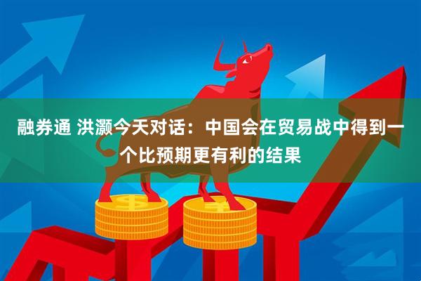 融券通 洪灏今天对话：中国会在贸易战中得到一个比预期更有利的结果