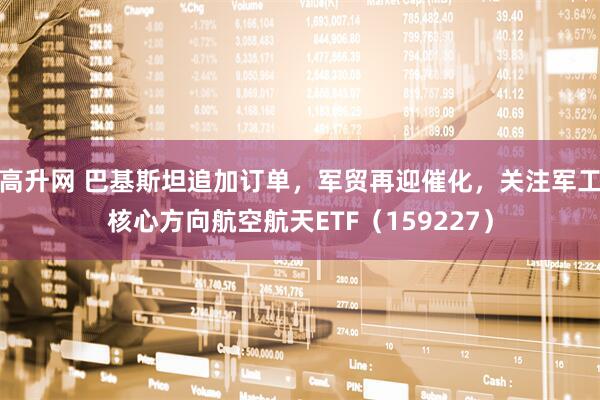高升网 巴基斯坦追加订单，军贸再迎催化，关注军工核心方向航空航天ETF（159227）