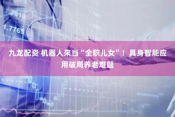 九龙配资 机器人来当“全职儿女”！具身智能应用破局养老难题