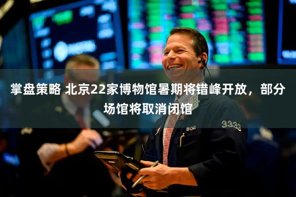 掌盘策略 北京22家博物馆暑期将错峰开放，部分场馆将取消闭馆