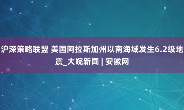 沪深策略联盟 美国阿拉斯加州以南海域发生6.2级地震_大皖新闻 | 安徽网