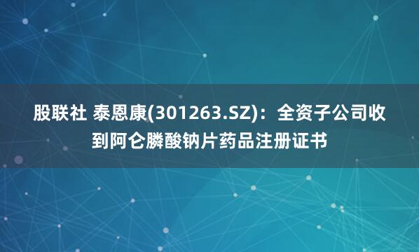 股联社 泰恩康(301263.SZ)：全资子公司收到阿仑膦酸钠片药品注册证书