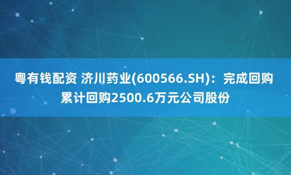 粤有钱配资 济川药业(600566.SH)：完成回购 累计回购2500.6万元公司股份