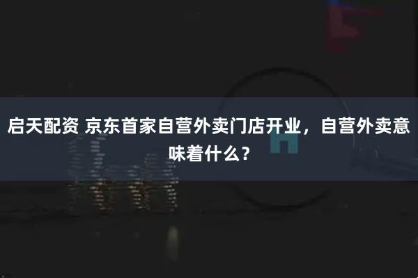 启天配资 京东首家自营外卖门店开业，自营外卖意味着什么？