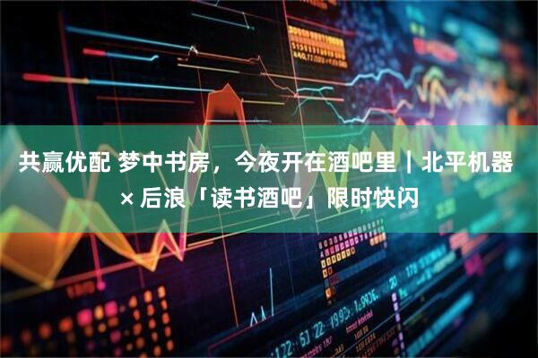 共赢优配 梦中书房，今夜开在酒吧里｜北平机器 × 后浪「读书酒吧」限时快闪