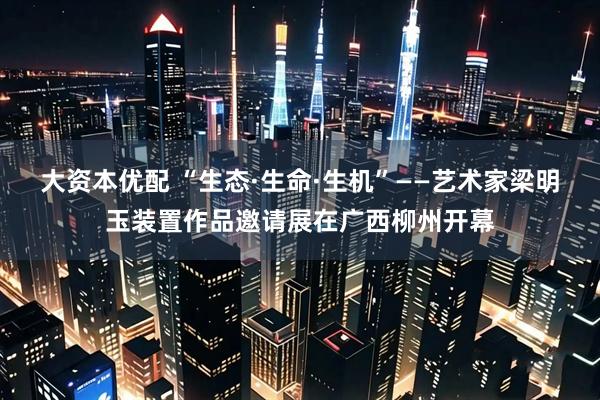 大资本优配 “生态·生命·生机”——艺术家梁明玉装置作品邀请展在广西柳州开幕