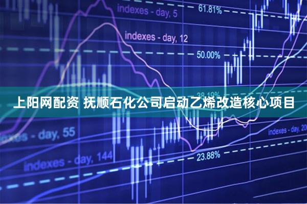 上阳网配资 抚顺石化公司启动乙烯改造核心项目