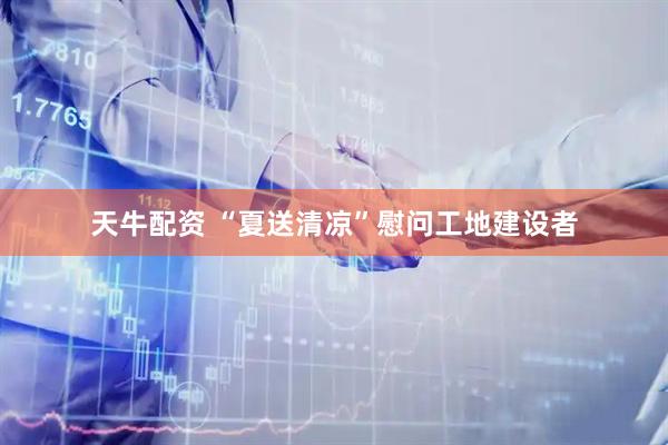 天牛配资 “夏送清凉”慰问工地建设者