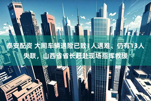 泰安配资 大同车辆遇险已致1人遇难、仍有13人失联，山西省省长赶赴现场指挥救援