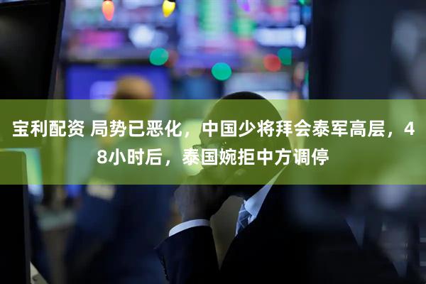 宝利配资 局势已恶化，中国少将拜会泰军高层，48小时后，泰国婉拒中方调停