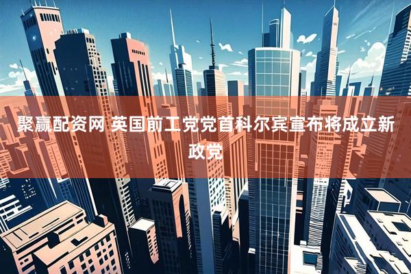 聚赢配资网 英国前工党党首科尔宾宣布将成立新政党