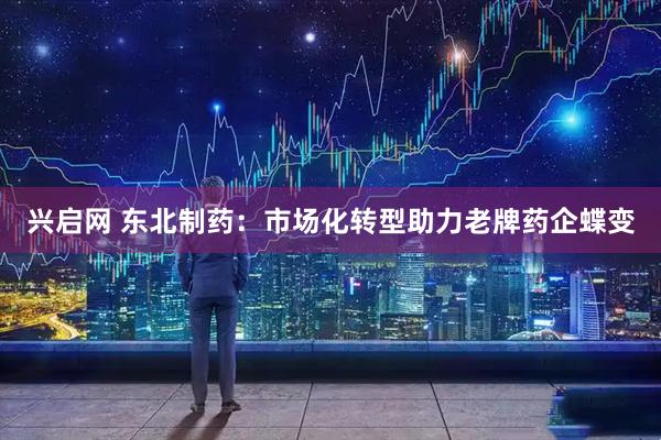 兴启网 东北制药：市场化转型助力老牌药企蝶变