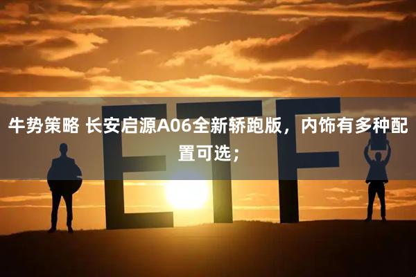 牛势策略 长安启源A06全新轿跑版，内饰有多种配置可选；