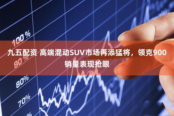 九五配资 高端混动SUV市场再添猛将，领克900销量表现抢眼