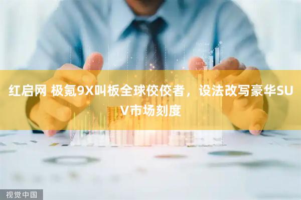 红启网 极氪9X叫板全球佼佼者，设法改写豪华SUV市场刻度