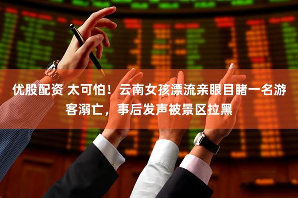 优股配资 太可怕！云南女孩漂流亲眼目睹一名游客溺亡，事后发声被景区拉黑