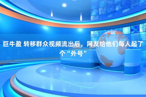 巨牛盈 转移群众视频流出后，网友给他们每人起了个“外号”