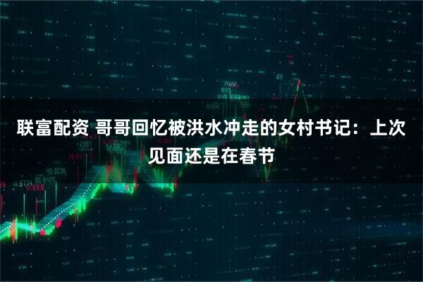 联富配资 哥哥回忆被洪水冲走的女村书记：上次见面还是在春节