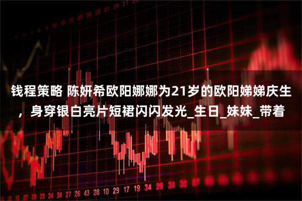 钱程策略 陈妍希欧阳娜娜为21岁的欧阳娣娣庆生，身穿银白亮片短裙闪闪发光_生日_妹妹_带着