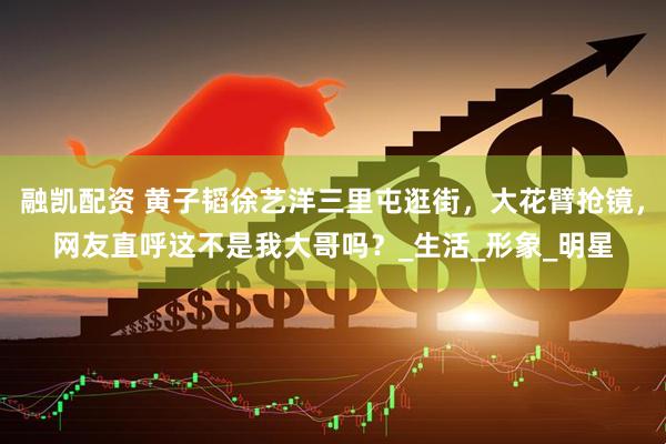 融凯配资 黄子韬徐艺洋三里屯逛街，大花臂抢镜，网友直呼这不是我大哥吗？_生活_形象_明星