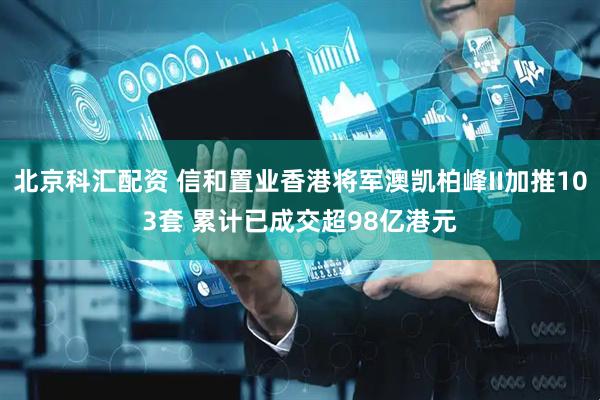 北京科汇配资 信和置业香港将军澳凯柏峰II加推103套 累计已成交超98亿港元