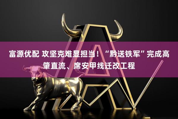 富源优配 攻坚克难显担当！“黔送铁军”完成高肇直流、席安甲线迁改工程