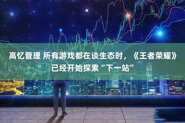 高忆管理 所有游戏都在谈生态时，《王者荣耀》已经开始探索“下一站”