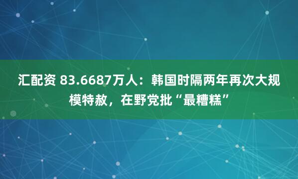 汇配资 83.6687万人：韩国时隔两年再次大规模特赦，在野党批“最糟糕”