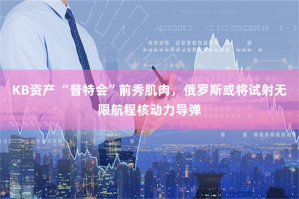 KB资产 “普特会”前秀肌肉，俄罗斯或将试射无限航程核动力导弹