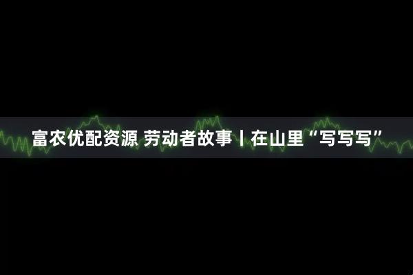 富农优配资源 劳动者故事丨在山里“写写写”