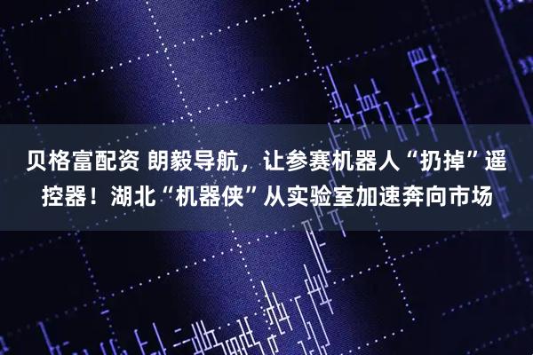 贝格富配资 朗毅导航，让参赛机器人“扔掉”遥控器！湖北“机器侠”从实验室加速奔向市场