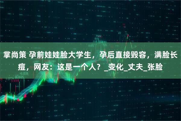 掌尚策 孕前娃娃脸大学生，孕后直接毁容，满脸长痘，网友：这是一个人？_变化_丈夫_张脸