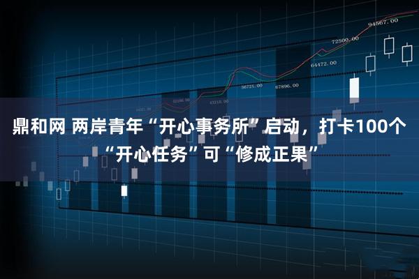 鼎和网 两岸青年“开心事务所”启动,打卡100个“开心任务”可“修成正果”