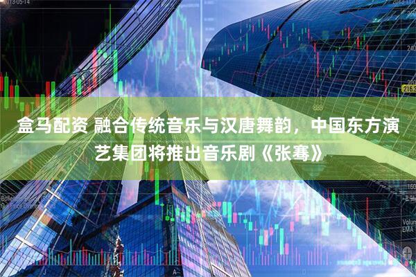 盒马配资 融合传统音乐与汉唐舞韵,中国东方演艺集团将推出音乐剧《张骞》