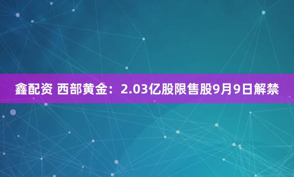 鑫配资 西部黄金：2.03亿股限售股9月9日解禁