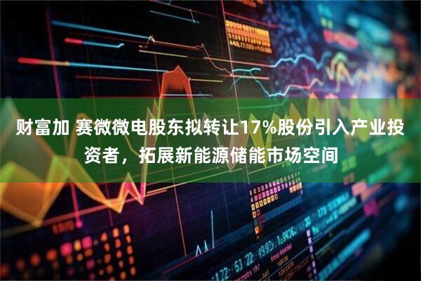 财富加 赛微微电股东拟转让17%股份引入产业投资者,拓展新能源储能市场空间