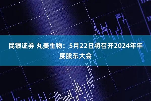 民银证券 丸美生物：5月22日将召开2024年年度股东大会