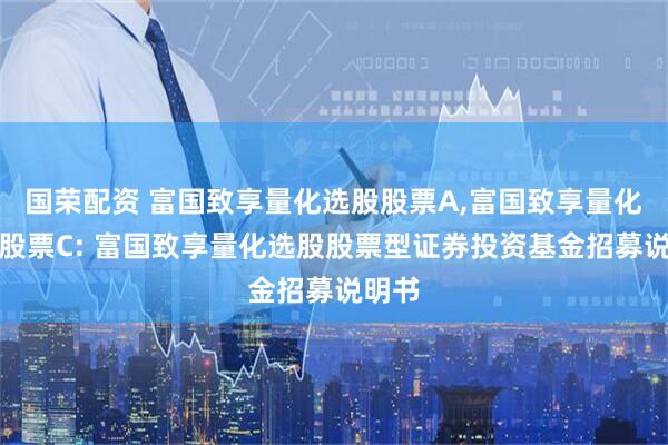 国荣配资 富国致享量化选股股票A,富国致享量化选股股票C: 富国致享量化选股股票型证券投资基金招募说明书