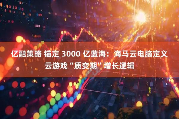 亿融策略 锚定 3000 亿蓝海:海马云电脑定义云游戏“质变期”增长逻辑
